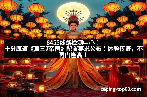8455线路检测中心:十分厚道《真三7帝国》配置要求公布:体验传奇,不再门槛高!