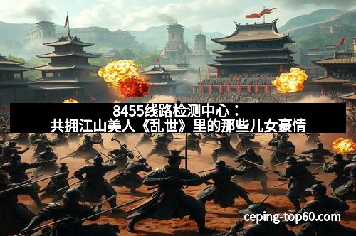 8455线路检测中心:共拥江山美人《乱世》里的那些儿女豪情